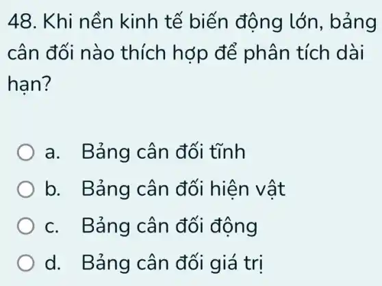 48. Khi n ền kinh tế biế n động lớn, bảng
cân đ ối nào thích hợp để phân tích dài
han?
a. Bản g cân đối tĩnh
b. Bản g cân đối hiện vật
c. Bản g cân đ ối động
d. Bản g cân đối gi á trị