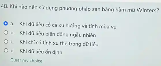 48. Khi nào nên sử dụng phương pháp san bằng hàm mũ Winters?
a. Khi dữ liệu có cả xu hướng và tính mùa vu
b. Khi dữ liệu biến động ngẫu nhiên
c. Khi chỉ có tính xu thế trong dữ liệu
d. Khi dữ liêu ổn định
Clear my choice