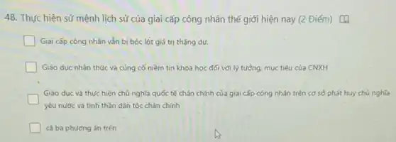 48. Thực hiện sứ mệnh lịch sử của giai cấp công nhân thế giới hiện nay (2 Điểm) [4
Giai cấp công nhân vẫn bị bóc lột giá trị thặng dư.
Giáo dục nhận thức và cùng cố niềm tin khoa học đối với lý tường, mục tiêu của CNXH
Giáo dục và thực hiện chủ nghĩa quốc tế chân chính của giai cấp công nhân trên cơ sở phát huy chủ nghĩa
yêu nước và tinh thần dân tộc chân chính
cả ba phương án trên