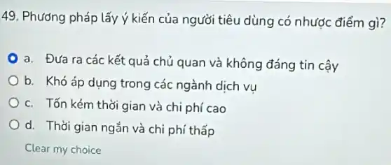 49. Phương pháp lấy ý kiến của người tiêu dùng có nhược điểm gì?
a. Đưa ra các kết quả chủ quan và không đáng tin cậy
b. Khó áp dụng trong các ngành dịch vu
c. Tốn kém thời gian và chi phí cao
d. Thời gian ngắn và chi phí thấp
Clear my choice