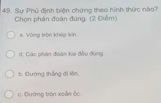 49. Sự Phủ định biện chứng theo hình thức nào?
Chọn phán đoán đúng. (2 Điểm)
a. Vòng tròn khép kín.
d. Các phán đoán kia đều đúng.
b. Đường thẳng đi lên.
c. Đường tròn xoắn ốc.