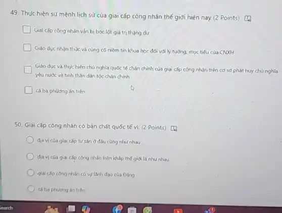 49. Thực hiện sứ mệnh lịch sử của giai cấp công nhân thế giới hiện nay (2 Points) [4
Giai cấp công nhân vǎn bị bóc lột giá trị thặng dư.
Giáo dục nhận thúc và cùng có niềm tin khoa học đối với lý tưởng, mục tiêu của CNXH
Giáo dục và thực hiện chủ nghĩa quốc tế chân chính của giai cấp công nhân trên cơ sở phát huy chủ nghĩa
yêu nước và tinh thần dân tộc chân chính
cả ba phương án trên
50. Giai cấp công nhân có bản chất quốc tế v): (2 Points)
địa vị của giai cấp tư sản ở dâu cũng nhu nhau
dịa vị của giai cấp công nhân trên kháp thế giới là như nhau
giai cấp công nhân có sự lãnh dạo của Đảng
cá ba phương án trên