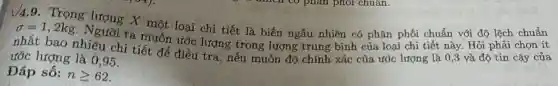 √4.9. Trọng X một loại chi tiết là biến ngẫu nhiên có phân phối chuẩn với độ lệch chuẩn
sigma =1,2kg
Người ta muốn ước lượng trọng lượng trung bình của loại chi tiết này. Hỏi phải chọn ít
nhất bao nhiêu chi tiết để điều tra, nếu muốn độ chính xác của ước lượng là 0 ,3 và độ tin cậy của
ước lượng là 0 ,95.
Đáp số: ngeqslant 62