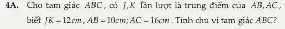 4A. Cho tam giác ABC,có J ,K lần lượt là trung điểm của AB,AC ,
biết JK=12cm,AB=10cm;AC=16cm . Tính chu vi tam giác ABC?