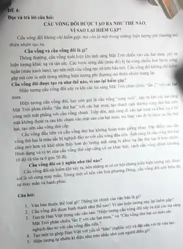 ĐÉ 4:
Đọc và trả lời câu hỏi:
không chi hiếm gặp,mà còn là một trong những hiện tượng phi thường mà
thiên nhiên tạo ra.
Cầu vồng và cầu vồng đôi là gì?
Thông thường, cầu vồng xuất hiện khi ánh sáng Mặt Trời chiếu vào các hạt mưa gây ra
hiện tượng khúc xạ và tán sắc. Các bước sóng dài (màu đỏ) bị bẻ cong nhiều hơn bước sóng
ngǎn (màu xanh lam), tạo nên một cầu vồng rực rỡ trên bầu trời. Cầu vồng đôi không chi hiếm
gặp mà còn là một trong những hiện tượng phi thường mà thiên nhiên mang lại.
Cầu vồng đôi được tạo ra như thế nào, vì sao lại hiếm gặp?
Hiện tượng cầu vồng đôi xảy ra khi các tia sáng Mặt Trời phản chiếu "lần 2" với các hạt
mưa.
Hiện tượng cầu vồng đôi, hay còn gọi là cầu vồng "song sinh", xảy ra khi các tia sáng
Mặt Trời phản chiếu "lần thứ hai" với các hạt mưa, tạo thành một đường cong thứ hai trên
cùng một mặt phẳng với cầu vồng chính.Tiếp đến, ánh sáng đi vào hạt mưa và khúc xạ ở bề
mặt không thoát ra sau khi chạm vào mặt sau của hạt mưa, mà thay vào đó bị khúc xạ lần thứ
hai, tạo nên cầu vồng thứ cấp.
Cầu vồng đầu tiên và cầu vồng thứ hai không hoàn toàn giống nhau. Đặc điểm của cầu
vồng thứ hai là màu sắc bị nghịch đảo so với cầu vồng đầu tiên. Ánh sáng từ cầu vồng thứ hai
cũng mờ hơn và khó nhìn thấy hơn do lượng ánh sáng bị khúc xạ lần thứ hai ít hơn nhiều.
Hình dạng và vị trí của cầu vồng thứ cấp cũng có sự khác biệt, cách cầu vồng chính khoảng
10 độ và tỏa ra ở góc 50 độ.
Cầu vồng đôi có ý nghĩa như thế nào?
Cầu vồng đôi rất hiếm khi xảy ra.nên những ai có cơ hội chứng kiến hiện tượng này được
coi là vô cùng may mắn. Trong một số nền vǎn hóa phương Đông, cầu vồng đôi còn biểu thị
sự may mắn và hạnh phúc.
Câu hỏi:
1. Vǎn bản thuộc thể loại gì? Thông tin chính của vǎn bản là gì?
2. Cầu vồng đôi được hình thành như thế nào? Vì sao hiện tượng này lại hiếm gặp?
3. Tìm từ Hán Việt trong các câu sau:"Hiện tượng cầu vồng đôi xảy ra khi các tia sáng
Mặt Trời phản chiếu lần 2' với các hạt mưa." và "Cầu vồng thứ hai có màu sắc
nghịch đảo so với cầu vồng đầu tiên."
4. Tạo một từ ghép Hán Việt với yếu tố "hữu" (nghĩa: có)và đặt câu với từ vừa tạo.
5. Hiện tượng tự nhiên kì diệu như trên nhắc nhở con người điều gì?
CẦU VòNG ĐÔI ĐƯỢC TẠO RA NHU' THÊ NAO.
VỀ SAO LẠI HIÊM GÁP?