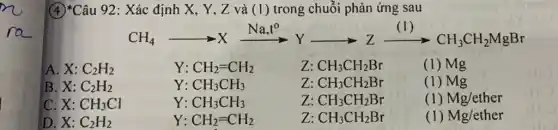 (4)*Câu 92: Xác định X, Y, Z và (1) trong chuỗi phản ứng sau
CH_(4)arrow Xxrightarrow (Na_(3)t^0)Yarrow Zxrightarrow ((1))CH_(3)CH_(2)MgBr
A. X:C_(2)H_(2)	Y: CH_(2)=CH_(2)	Z: CH_(3)CH_(2)Br	(1) Mg
B. X:C_(2)H_(2)	Y: CH_(3)CH_(3)	z CH_(3)CH_(2)Br	(1) Mg
C X:CH_(3)Cl	Y: CH_(3)CH_(3)	z CH_(3)CH_(2)Br	(1) Mg/ether
D. X:C_(2)H_(2)	Y: CH_(2)=CH_(2)	z CH_(3)CH_(2)Br	(1) Mg/ether