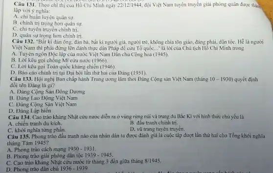 (4).D. (-); (1); (-); C.(2), (-); (1),0 (1) (-)
Câu 131. Theo chỉ thị của Hồ Chí Minh ngày 22/12/1944 đội Việt Nam tuyên truyền giải phóng quân được thành
lập với ý nghĩa:
A. chi huấn luyện quân sự.
B. chính trị trọng hơn quân sự.
C. chỉ tuyên truyền chính trị.
D. quân sự trọng hơn chính trị
Câu 132. "Bất kì đàn ông, đàn bà , bất kì người già , người trẻ, không chia tôn giáo, đảng phái , dân tộC. Hễ là người
Việt Nam thì phải đứng lên đánh thực dân Pháp để cứu Tổ quốc __ " là lời của Chủ tịch Hồ Chí Minh trong
A. Tuyên ngôn Độc lập của nước Việt Nam Dân chủ Cộng hòa (1945).
B. Lời kêu gọi chống Mĩ cứu nước (1966).
C. Lời kêu gọi Toàn quốc kháng chiến (1946).
D. Báo cáo chính trị tại Đại hội lần thứ hai của Đảng (1951).
Câu 133. Hội nghị Ban chấp hành Trung ương lâm thời Đảng Cộng sản Việt Nam (tháng 10-1930 ) quyết định
đổi tên Đảng là gì?
A. Đảng Cộng Sản Đông Dương
B. Đảng Lao Động Việt Nam
C. Đảng Cộng Sản Việt Nam
D. Đảng Lập hiến
Câu 134. Cao trào kháng Nhật cứu nước diễn ra ở vùng rừng núi và trung du Bắc Kì với hình thức chủ yếu là
A. chiến tranh du kích.
B. đầu tranh chính trị.
C. khởi nghĩa từng phần.
D. vũ trang tuyên truyền.
Câu 135. Phong trào đấu tranh nào của nhân dân ta được đánh giá là cuộc tập dượt lần thứ hai cho Tổng khởi nghĩa
tháng Tám 1945?
A. Phong trào cách mạng 1930-1931
B. Phong trào giải phóng dân tộc 1939-1945.
C. Cao trào kháng Nhật cứu nước từ tháng 3 đến giữa tháng 8/1945
D. Phong trào dân chủ 1936-1939