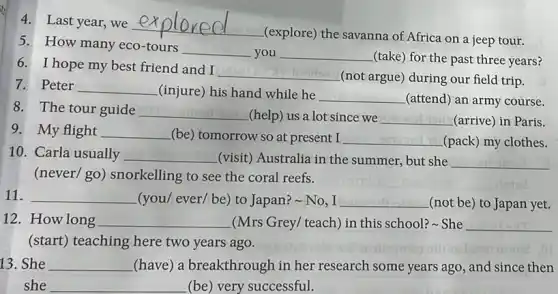 4.Last year, we
__
(explore) the savanna of Africa on a jeep tour.
5.How many eco-tours
__ you __
(take) for the past three years?
6.I hope my best friend and I
__
(not argue) during our field trip.
7.Peter __ (injure) his hand while he __ (attend) an army course.
8.The tour guide
__ (help) us a lot since we __ (arrive) in Paris.
9.My flight __ (be) tomorrow so at present I __ (pack) my clothes.
10.Carla usually __ (visit) Australia in the summer, but she __
(never/ go) snorkelling to see the coral reefs.
__ (you/ ever/ be) to Japan?-No,I __ (not be) to Japan yet.
12.How long __ (Mrs Grey/ teach) in this school? She __
(start) teaching here two years ago.
13. She __ (have) a breakthrough in her research some years ago, and since then
she __ (be) very successful.