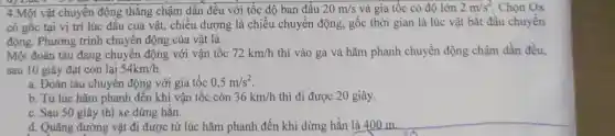 4.Một vật chuyển động thẳng chậm dần đều với tốc độ ban đầu 20m/s và gia tốc có độ lớn 2m/s^2 Chọn Ox
có gốc tại vị trí lúc đầu của vật, chiều dương là chiều chuyển động , gốc thời gian là lúc vật bắt đầu chuyển
động. Phương trình chuyển động của vật là
Một đoàn tàu đang chuyển động với vận tốc 72km/h thì vào ga và hãm phanh chuyển động chậm dần đều,
sau 10 giây đạt còn lại 54km/h
a. Đoàn tàu chuyển động với gia tốc 0,5m/s^2
b. Từ lúc hãm phanh đến khi vận tốc còn 36km/h thì đi được 20 giây.
c. Sau 50 giây thì xe dừng hẳn.
d. Quãng đường vật đi được từ lúc hãm phanh đến khi dừng hẳn là 400 m