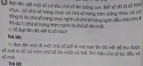 (5) Bạn Bìn viết một số có sáu chữ số lên bảng con . Biết số đó là số tròn
chục, có chữ số hàng chục và chữ số hàng trǎm bằng nhau và có
tổng là 16; chữ số hàng chục nghìn và chữ số hàng nghìn đều chla cho 8
thì dư 1; chữ số hàng trǎm nghìn là chữ số lớn nhất.
a) Số Bạn Bin đã viết là số nào?
Trả lời:
__
b) Bạn Bin xoá đi một chữ số bất kì mà bạn Bin đã viết để thu được
số mỗi là số có nǎm chữ số lớn nhất có thể . Tính hiệu của số lúc đầu và
số mới.
Trả lời: