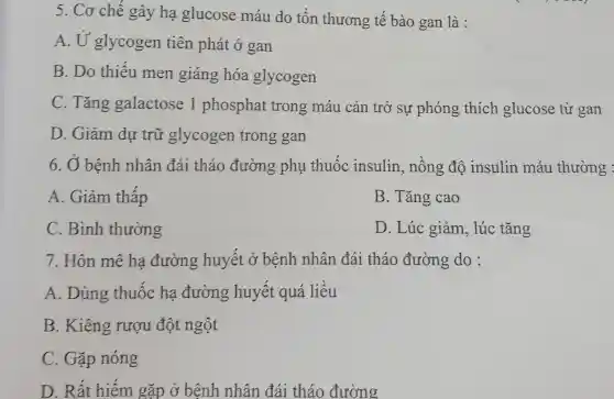 5. Cơ chế gây hạ glucose máu do tôn thương tế bào gan là :
A. Ứ glycogen tiên phát ở gan
B. Do thiếu men giáng hóa glycogen
C. Tǎng galactose 1 phosphat trong máu cản trở sự phóng thích glucose từ gan
D. Giảm dự trữ glycogen trong gan
6. Ở bệnh nhân đái tháo đường phụ thuốc insulin, nồng độ insulin máu thường :
A. Giảm thâp
B. Tǎng cao
C. Bình thường
D. Lúc giảm , lúc tǎng
7. Hôn mê ha đường huyết ở bệnh nhân đái tháo đường do :
A. Dùng thuốc ha đường huyết quá liêu
B. Kiêng rượu đột ngột
C. Gặp nóng
D. Rất hiếm gặp ở bệnh nhân đái tháo đường