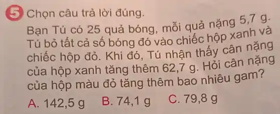 (5) Chọn câu trả lời đúng.
Bạn Tú có 25 quả bóng , mỗi quá nặng 5,7 g.
Tú bỏ tất cả số bóng đó vào chiếc hộp xanh và
chiếc hộp đỏ . Khi đó, Tú nhân thấy cân nặng
của hộp xanh tǎng thêm 62,7 g . Hỏi cân nặng
của hộp màu đỏ tǎng thêm bao nhiêu gam?
A. 142 ,5g
B. 74,1 g
C. 79,8 g