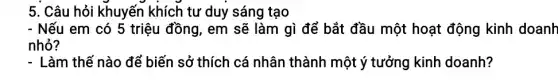 5. Câu hỏi khuyến khích tư duy sáng tạo
- Nếu em có 5 triệu đồng, em sẽ làm gì để bắt đầu một hoạt động kinh doanh
nhỏ?
- Làm thế nào để biến sở thích cá nhân thành một ý tưởng kinh doanh?