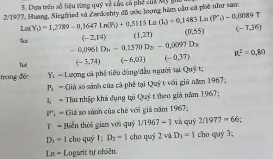 5. Dựa trên số liệu từng quý về cầu cà phê của My gial
cầu cà phê như sau:
7,Htang,siegthisdyaZndrochtyd3.10415112Lin(lb)+0,1483Ln(P')-0,0089TLun(V)=1,2789-0,1647Ln(P)+0,5115L
tka
(-2,14)	(1,23 )
-0,0961D_(11)-0,1570D_(21)-0,0097D_(31)
R^2=0,80
(-3,74) (-6,03)
(-0,37)
tka
Y_(t)=Lupng ca phhat (e) ticu ding/dhat (a)u nguroi tai Quy
t;
trong đó:
P, = Giá so sánh của cà phê tại Quý t với giá nǎm 1967:
It = Thu nhập khả dụng tại Quý t theo giá nǎm 1967;
P'_(t)=
Giá so sánh của chè với giá nǎm 1967;
T= Biến thời gian với quý
1/1967=1 và quý 2/1977=66
D_(1)=1 cho quý 1; D_(2)=1 cho quý 2 và D_(3)=1 cho quý 3;
Ln=Logarit tun nhihat (e)