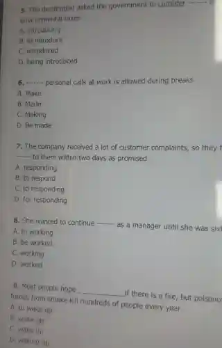 5. The declaration asked the government to consider
__ n
environmental taxes.
A. introducing
B. to introduce
C. introduced
D. being introduced
6 __ personal calls at work is allowed during breaks.
A. Make
B. Made
C. Making
D. Be made
7. The company received a lot of customer complaints, so they f
__
to them within two days as promised.
A. responding
B. to respond
C. to responding
D. for responding
8. She wanted to continue __
as a manager until she was sixt
A. to working
B. be worked
C. working
D. worked
9. Most people hope
__
if there is a fire, but poisono
fumes from smoke kill hundreds of people every year.
A. to wake up
B. woke up
C. wake up
D. waking up