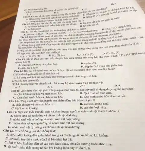 (5) Diều hòa không khí.
C. 2.
ức chế quá trình hô hấp.
Có bao nhiêu nhạn định đúng về val trò của quang hợp?
A. 4.
D. Nồng độ
CO_(2)
cao gây ức chế quá trình hô hấp.
B. 5. Câu 9. Khi nói về các nhân tố ảnh hướng đến hô hấp, nhận định nhỏ sau đây đúng?
A. Hàm lượng nurde ti lệnghịch với cường độ hô hấp.
D. 3.
C. Curing do ho hấp và nhiệt độ tỉ lệ thuận với nhau.
Câu 10. Dọng lực vận chuyển các chất của dòng mạch rây là
A. sựchênh lệch áp suất thắm thấu giữa các tế bào.
D. lực đầy của ré.
C. lực hút của lá,
Câu 11. Hô hấp là quá trình oxi hoá các hợp chất hữu cơ thành
CO_(2)
H_(2)O. B. glucose và
O_(2),H_(2)O
và nǎng lượng. D.
Câu 12. Khi nói về mối quan hệ giữa trao đổi chất và chuyển hoá nǎng lượng ở cấp tế bào, có các phát biểu sau:
(1) Trao đôi chất chi là mặt biểu hiện bên ngoài của quá trình chuyển hoá bên trong của tế bào.
A. glucose và
của
bào.
(2) Chuyển hoá nội bào bao gồm hai mặt của một quá trình thống nhất đó là đồng hoá và dị hoá.
(3) Đồng hóa là quá trình tổng hợp các chất phức tạp từ các chất đơn giản đồng thời tích luỹ nǎng lượng trong
các sàn phẩm tổng hợp.
(4) Dị hóa là quá trình phân giải các chất đồng thời giải phóng nǎng lượng cho mọi hoạt động sống của tế bào.
Tổ hợp phát biểu nào dưới đây là đúng?
D. (2), (3), (4)
CO_(2),H_(2)O
nǎng lượng.
A. (1), (2), (3), (4)
B. (1), (2), (4)
C. (1), (2), (3)
Câu 13. Sắc tố tham gia trực tiếp chuyển hóa nǎng lượng ánh sáng hấp thụ được thành ATP, NADPH trong
quang hợp là
A. diệp lục a ở trung tâm phản ứng.
B. carôtenôit.
C. diệp lục a và b.
D. diệp lục b ở trung tâm phản ứng.
Câu 14. Khi nói về vai trò của nước với thực vật,có bao nhiêu nhận định sau đây đúng?
(1) Là thành phần cấu tạo tế bào thực vật.
(2) Là dung môi hoà tan các chất, môi trường cho các phản ứng sinh hoá.
(3) Điều hoà thân nhiệt.
(4) Là phương tiện vận chuyển các chất trong hệ vận chuyển ở cơ thể thực vật.
D. 4.
A. 2.
B. 3.
C. 1.
Câu 15. Xác động thực vật phải trải qua quá trình biến đổi nào cây mới sử dụng được nguồn nitrogen?
A. Quá trình nitrat hóa và phản nitrat hóa.
B. Quá trình cố định đạm.
C. Quá trình amôn hóa và phản nitrat hóa.
D. Quá trình amôn hóa và nitrat hóa.
Câu 16. Dòng mạch rây vận chuyển sản phẩm đồng hóa ở lá chủ yếu là
A. chất khoáng và các chất hữu cơ.
B. sucrose, amino acid.
C. H_(2)O, muối khoáng.
D. các kim loại nặng.
Câu 17. Dựa vào kiểu trao đổi chất và nǎng lượng, người ta chia sinh vật thành 2 nhóm là
A. nhóm sinh vật tự dưỡng và nhóm sinh vật dị dưỡng.
B. nhóm sinh vật tự dưỡng và nhóm sinh vật hoại dưỡng.
C. nhóm sinh vật quang dưỡng và nhóm sinh vật hóa dưỡng.
D. nhóm sinh vật dị dưỡng và nhóm sinh vật hoại dưỡng.
Câu 18. Cơ chế đóng mở khí không là do
A. sự co dãn không đều giữa thành trong và thành ngoài của tế bào khí khổng.
B. sự thiếu hay thừa nước của 2 tế bào hình hạt đậu.
C. hai tế bào hình hạt đậu có câu trúc khác nhau, nên sức trương nước khác nhau.
D. áp suất thẩm thấu trong tế bào khí không luôn duy trì ổn định.