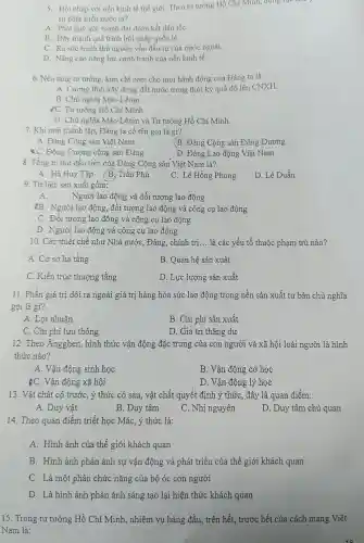 5. Hội nhập với nền kinh tế thế giới. Theo tư tưởng Hồ Chí Minh, động lực
sự phát triển nước ta?
A. Phát huy sức mạnh đại đoàn kết dân tộC.
B. Đẩy mạnh quá trình hội nhập quốc tế.
C. Ra sức tranh thủ nguồn vốn đầu tư của nước ngoài.
D. Nâng cao nǎng lực cạnh tranh của nền kinh tế
6. Nền tảng tư tưởng, kim chỉ nam cho mọi hành động của Đảng ta là:
A. Cương lĩnh xây dựng đất nước trong thời kỳ quá độ lên CNXH.
B. Chủ nghĩa Mác -Lênin.
[C. Tư tưởng Hồ Chí Minh
D. Chù nghĩa Mác-L ênin và Tư tưởng Hồ Chí Minh
7. Khi mới thành lập, Đảng ta có tên gọi là gì?
A. Đảng Cộng sản Việt Nam
B Đảng Cộng sản Đông Dương
 C. Đông Dương cộng sản Đảng
D. Đảng Lao động Việt Nam
8. Tổng bí thư đầu tiên của Đảng Cộng sản Việt Nam là?
A. Hà Huy Tập B. Trần Phú
C. Lê Hồng Phong
D. Lê Duẩn
9. Tư liệu sản xuất gồm:
A.
Người lao động và đối tượng lao động
B. Người lao động,đối tượng lao động và công cụ lao động
C. Đối tượng lao động và công cụ lao động
D. Người lao động và công cụ lao động
10. Các thiết chế như Nhà nước, Đảng,, chính trị... là các yếu tố thuộc phạm trù nào?
A. Cơ sở hạ tầng
B. Quan hệ sản xuất
C. Kiến trúc thượng tầng
D. Lực lượng sản xuất
11. Phần giá trị dôi ra ngoài giá trị hàng hóa sức lao động trong nền sản xuất tư bản chủ nghĩa
gọi là gì?
A. Lợi nhuận
B. Chi phí sản xuất
C. Chi phí lưu thông
D. Giá trị thặng dư
12. Theo Ángghen , hình thức vận động đặc trưng của con người và xã hội loài người là hình
thức nào?
A. Vận động sinh học
B. Vận động cơ học
¿C. Vận động xã hội
D. Vận động lý học
13. Vật chất có trước, ý thức có sau, vật chất quyết định ý thức, đây là quan điểm:
A. Duy vật
B. Duy tâm
C. Nhị nguyên
D. Duy tâm chủ quan
14. Theo quan điểm triết học Mác, ý thức là:
A. Hình ảnh của thế giới khách quan
B. Hình ảnh phản ánh sự vận động và phát triển của thế giới khách quan
C. Là một phần chức nǎng của bộ óc con người
D. Là hình ảnh phản ánh sáng tạo lại hiện thức khách quan
15. Trong tư tưởng Hồ Chí Minh , nhiệm vụ hàng đầu , trên hết, trước hết của cách mạng Việt
Nam là: