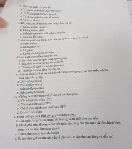 5. Mức lạm phát vừa phải là:
a. Tỳ lệ lam phát thấp, dưới 10%  0% nǎm
b. Tỷlệ lam phát 2 hoặc 3 con số
c. Tỷ lệ lạm phát từ 4 con số trở nên
d. Cả a;b;c đều sai.
6. Khi nền kinh tế đạt mức toàn dụng nhân lực thì:
a. Không có thất nghiệp
b. Không có lạm phát
c. Thất nghiệp ở mức thất nghiệp tự nhiên
d. Cả a;b;c đều đúng
7. Khi lạm phát tǎng thì lãi suất tiền gời kỳ hạn tại các NHTM sẽ:
a. Giảm xuống
b. Không thay dổi
c. Tǎng lên
d. Không đủ thông tin kết luận
8. Lam phát sẽ tác động tiêu cực đến:
a. Thu nhập của các ngân hàng thương mại
b. Thu nhập của chuyên gia nước ngoài
c. Thu nhập cố định của người làm công
d. Thu nhập của mọi tầng lớp dân cư
9. Khi suy thoái kinh tế cty xa thải anh Tư do thu hẹp quy mô sản xuất; anh Tư
thuộc loại thất nghiệp
a. Thất nghiệp cơ cấu
b. Thất nghiệp chu kỳ
c. Thất nghiệp tạm thời
d. Thất nghiệp tự nhiên
10 : Chúng ta có thể dùng chỉ sô nào để tính lạm phát:
a. Chi số giá tiêu dùng (CPI)
b. Chi số giá sản xuất (PPI)
c. Chi số điều chỉnh lạm phát theo GDP
d. Cả a;b;c đều đúng
11. Trong dài hạn lạm phát có nguyên nhân ở việc:
a. Các ngân hàng có sức mạnh thị trường và từ chối cho vay tiền
b. Chính phủ tǎng thuế quá cao đến mức làm tǎng chi phí của việc tiến hành kinh
doanh và do vậy,làm tǎng giá cả
c. Chính phủ cho in quá nhiều tiền
d. Sự gia tǎng giá cả của các yếu tố đầu vào , ví dụ như lao động và dầu mỏ