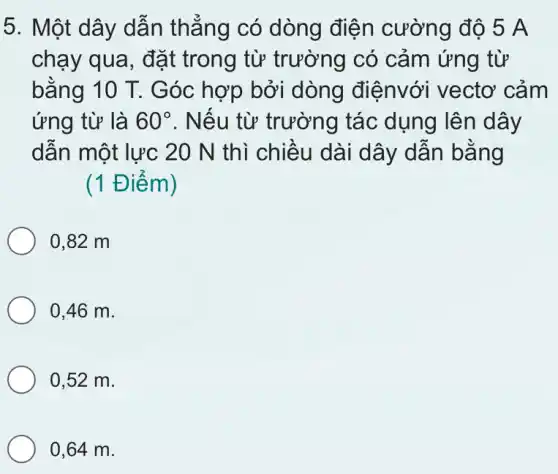 5. Một dây dẫn thẳng có dòng điện cường độ 5A
chạy qua, đặt trong từ trường có cảm ứng từ
bằng 10 T. G óc hợp bởi dòng điệnvới vectơ cảm
ứng từ là 60^circ  . Nếu từ trường tác dụng lên dây
dẫn một lực 20 N thì chiều dài dây dẫn bằng
(1 Điể m)
0,82 m
0,46 m.
0,52 m.
0,64 m.