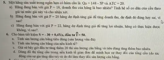 5. Một hãng sản xuất trong ngǎn hạn có hàm câu là: Q_(D)=148-5P và ATC=20
a) Hǎng đang bán với giá P=18 doanh thu của hãng là bao nhiêu? Tính hệ số co dãn của cầu theo
giá tại mức giá này và cho nhận xét.
b) Hãng đang bán với giá P=20 hãng dự định tǎng giá để tǎng doanh thu, dự định đó đúng hay sai, vì
sao?
c) Hãng đang bán với giá P=22 hãng dự định tǎng giá để tǎng lợi nhuận, hãng có thực hiện được
không, vì sao?
6. Cho hàm tiết kiệm S=-30+0,4Y_(D) , đầu tư P=50
a. Tính sản lượng cân bǎng tiêu dùng (sân lượng vừa đủ)
b. Tính sản lượng cân bǎng của nền kinh tế?
c. Giá sử bây giờ đâu tư tǎng thêm 20 thì sân lượng cân bằng và tiêu dùng tǎng thêm bao nhiêu.
d. Dùng đồ thị tông câu trong nền kinh tế giản đơn đê minh họa sự thay đổi của tổng cầu (do tác
động của sự gia tǎng dầu tư) và do đó làm thay đối sản lượng cân bằng.