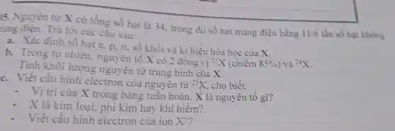 )5. Nguyên tử X có tổng số hạt là 34 . trong đó số hạt mang điện bằng
11/6 lần số hạt không nang điện. Trả lời các câu sau:
a. Xác định số hạt e, p, n , sô khối và kí hiệu hóa học của X.
b. Trong tự nhiên , nguyên tố X có 2 đồng vị
(}^23X (chiếm 85%  ) và {)^24X
c. Viết cấu hình electron của nguyên tử
Tính khối lượng nguyên tử trung bình của x
{}^23X cho biết:
- Vị trí của X trong bảng tuân hoàn. X là nguyên tô gì?
- X là kim loại, phi kim hay khi hiếm?
- Viết cấu hình electron của ion X^+