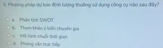 5. Phương pháp dự báo định lượng thường sử dụng công cụ nào sau đây?
a. Phân tích SWOT
b. Tham khảo ý kiến chuyên gia
c. Mô hình chuỗi thời gian
d. Phỏng vấn trực tiếp