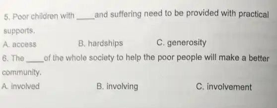 5. Poor children with __ and suffering need to be provided with practical
supports.
A. access
B. hardships
C. generosity
6.The __ of the whole society to help the poor people will make a better
community.
A. involved
B. involving
C. involvement