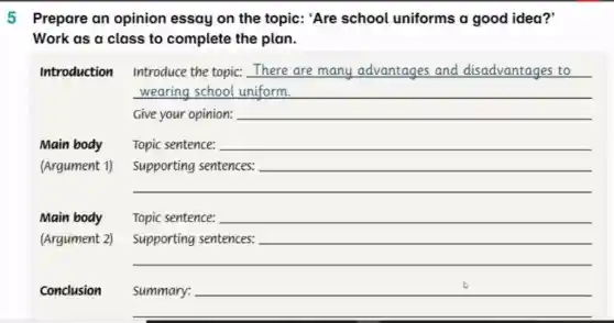 5 Prepare an opinion essay on the topic:'Are school uniforms a good idea?'
Work as a class to complete the plan.
Introduction Introduce the topic:There are many advantages and disadvantages to
wearing school uniform. __
Give your opinion: __
Main body
Topic sentence: __
(Argument 1)
__
__
Main body
__
(Argument 2)
__
__
Conclusion
__