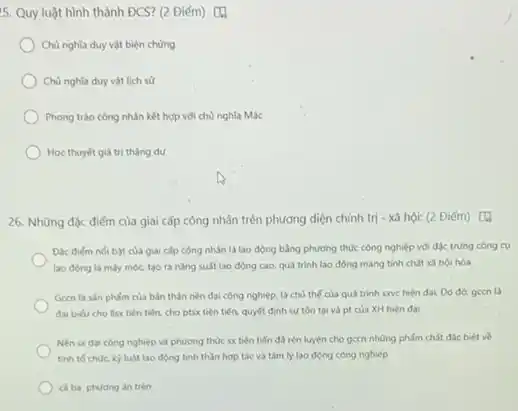 5. Quy luật hình thành ĐCS? (2 Điểm) [4
Chủ nghĩa duy vật biện chúng
Chủ nghĩa duy vật lịch sử
Phong trào công nhân kết hợp với chủ nghĩa Mác
Học thuyết giá trị thàng dư
26. Những độc điếm của giai cấp công nhân trên phương diện chính trị - xã hội:(2 Điểm) [4
A
Đác điém nói bật của giai cấp công nhân là lao động bằng phương thức công nghiệp với đặc trưng công cu
lao động là máy móc, tạo ra nǎng suất lao động cao.quá trình lao động mang tinh chất xã hội hóa
Gecn là sản phấm của bản thân nèn đại công nghiệp, là chủ thế của quá trình sxve hiện đại.Do đó, gecn là
đai bieu cho llsx tiên tiến, cho ptsx tiên tiến, quyết định sự tồn tại và pt của XH hiện đai
Nền sx đai công nghiệp và phương thức sx tiên tiến đ3 rèn luyện cho gecn những phẩm chất đặc biệt về
tinh to chocky luật lao động tinh thần hợp tác và tâm lý lao động công nghiệp
caba phuding in trên