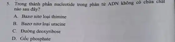 5. Trong thành phần nucleotide trong phân tử ADN không có chứa chất
nào sau đây?
A. Bazơ nitơ loại thimine
B. Bazơ nitơ loại uracine
C. Đường deoxyribose
D. Gốc phosphate