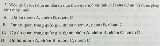 5, Việc phân loại dựa án đầu tư dựa theo quy mô và tính chất của dự án thì được phân
làm mấy loại?
A. Dự án nhóm A , nhóm B, nhóm C
B. Dự án quan trọng quốc gia, dự án nhóm A, nhóm B. nhóm C
C. Dự án quan trọng quốc gia, dự án nhóm A, nhóm B, nhóm C, nhóm D
D. Dự án nhóm A, nhóm B, nhóm C, nhóm D