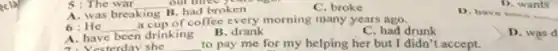 5: The war __
A. was breaking B. had broken
C. broke
1). wants
D. have treen
6:He __
a cup of coffee every morning many years ago.
A. have been drinking
esterday she
B. drank
C. had drunk
D. was d
to pay me for my helping her but I didn't accept.