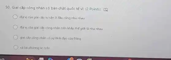 50. Giai cấp cóng nhân có bản chất quốc tế vì: (2 Points) [4.
địa vị cúa giai cấp tư sàn ở đâu cũng như nhau
dịa vị của giai cấp công nhân trên kháp thế giới là như nhau
giai cấp công nhân có sự lãnh dao của Đảng
cá ba phương án trên