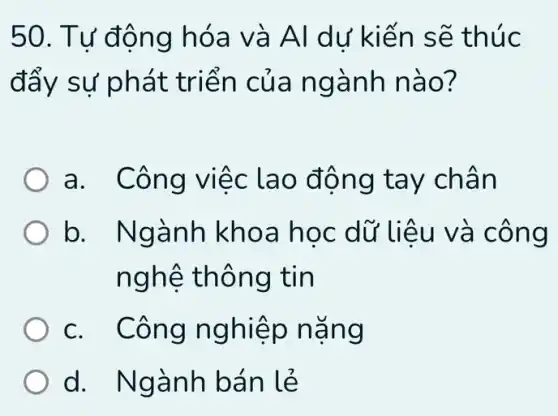 50. Tư động hóa v à Al dư kiế n sẽ th uc
đẩy sự phát triển của ngành nào?
a. Côn g việc lao đ ộng ta y chân
b. Ngà nh khoa h oc dữ liệ u và công
nghệ thôn g tin
c. Công ng hiệp nǎng
d. Ngành bán lẻ