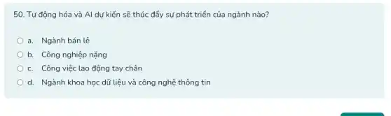 50. Tự động hóa và Al dư kiến sẽ thúc đẩy sự phát triển của ngành nào?
a. Ngành bán lẻ
b. Công nghiệp nặng
c. Công việc lao động tay chân
d. Ngành khoa học dữ liệu và công nghệ thông tin