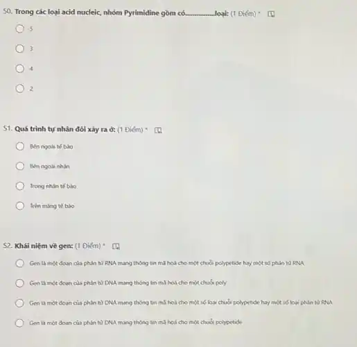 50. Trong các loại acid nucleic, nhóm Pyrimidine gồm có. __ ...loại: (1 Điểm)
5
3
4
2
51. Quá trình tự nhân đôi xảy ra ở: (1 Điểm) (1)
Bên ngoài tế bào
Bên ngoài nhân
Trong nhân tế bào
Trên màng tế bào
52. Khái niệm về gen: (1 Điểm)
Gen là một đoan của phân từ RNA mang thông tin mã hoá cho một chuỗi polypetide hay một số phân từ RNA
Gen là một đoan của phân từ DNA mang thông tin mà hoá cho một chuỗi poly
Gen là một đoan của phân từ DNA mang thông tin mà hoá cho một số loại chuỗi polypetide hay một số loại phân từ RNA
Gen là một đoạn của phân từ DNA mang thông tin mà hoá cho một chuỗi polypetide