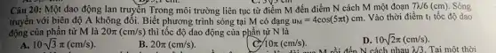 by 5,1 cm.	coysem
Câu 20: Một dao động lan truyền Trong môi trường liên tục từ điểm M đến điểm N cách M một đoạn 7N6(cm) Sóng
truyền với biên độ A không đổi. Biết phương trình sóng tại M có dạng u_(M)=4cos(5pi t)cm
Vào thời điểm t_(1) tốc độ dao
động của phân tử M là 20pi (cm/s) thì tốc độ dao động của phần tự N là
A 10sqrt (3)pi (cm/s)
B. 20pi (cm/s)
710π (cm/s). M rồi đến N cách nhau
10pi (cm/s)
D. 10sqrt (2)pi (cm/s)
lambda /3