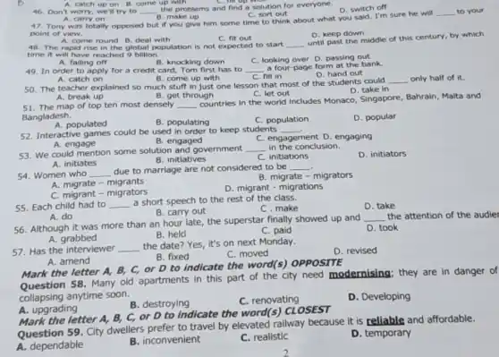 51. The map of top ten most densely __
countries in the world includes Monaco, Singapore Bahrain, Malta and
Bangladesh.
A. populated
B. populating
C. population
D. popular
52. Interactive games could be used in order to keep students
__
A. engage
B. engaged
C. engagement D. engaging
53. We could mention some solution and government
__ in the conclusion.
B. initiatives
D. initiators
C. initiations
A. initiates
54. Women who __ due to marriage are not considered to be __
B. migrate - migrators
A. migrate - migrants
D. migrant - migrations
C. migrant - migrators
55. Each child had to __ a short speech to the rest of the class.
C.make
D. take
A. do
B. carry out
56. Although it was more than an hour late, the superstar finally showed up and
__ the attention of the audier
A. grabbed	B. held
D. took
C. paid
57. Has the interviewer
__ the date? Yes, it's on next Monday.
D. revised
B. fixed
C. moved
A. amend
Mark the letter A,B, C, or D to indicate the word(s)OPPOSITE
Question 58. Many old apartments in this part of the city need modernising; they are in danger of
collapsing anytime soon.
B. destroying
C. renovating
D. Developing
A. upgrading
Mark the letter A, B,C, or D to indicate the word(s)CLOSEST
Question 59. City dwellers prefer to travel by elevated railway because it is reliable and affordable.
A. dependable
B. inconvenient
C. realistic
D. temporary
A. catch up on B. come up with
46. Don't worry, we'll try to __
the problems and find a solution for everyone.
C. sort out
D. switch off
A. carry on 47. Tony was totally opposed but if you give him some time to think about what you said. I'm sure he will
B. make up
__ to your
point of view.
D. keep down
A. come round B. deal with
C. fit out
48. The rapid rise in the global population is not expected to start __
until past the middle of this century, by which
time it will have reached 9 billion.
A. falling off
B. knocking down
C. looking over D passing out
49. In order to apply for a credit card, Tom first has to __ a four-page form at the bank.
D. hand out
A. catch on
C. fill in
__
B. come up with
50. The teacher explained so much stuff in just one lesson that most of the students could
A. break up	B. get through	C. let out
D. take in