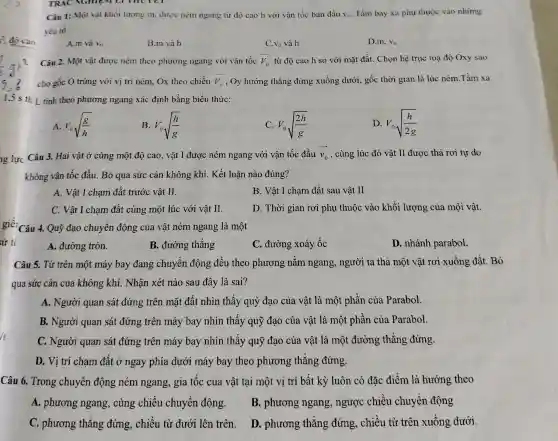 5^2 đo cao
ng lực Câu 3. Hai vật ở cùng một độ cao, vật I được ném ngang với vận tốc đầu overrightarrow (v_(0)) , cùng lúc đó vật II được thả rơi tự do
không vận tốc đầu Bỏ qua sức cản không khí. Kết luận nào đúng?
A. Vật I chạm đất trước vật II.
B. Vật I chạm đất sau vật II
C. Vật I chạm đất cùng một lúc với vật II.
D. Thời gian rơi phụ thuộc vào khối lượng của mội vật.
giê! Câu 4. Quỹ đạo chuyển động của vật ném ngang là một
sử tỉ
A. đường tròn.
B. đường thẳng
C. đường xoáy ốc
D. nhánh parabol.
Câu 5. Từ trên một máy bay đang chuyển động đều theo phương nǎm ngang, người ta thả một vật rơi xuống đất. Bỏ
qua sức cản của không khí. Nhận xét nào sau đây là sai?
A. Người quan sát đứng trên mặt đất nhìn thấy quỳ đạo của vật là một phần của Parabol.
B. Người quan sát đứng trên máy bay nhìn thấy quỹ đạo của vật là một phần của Parabol.
C. Người quan sát đứng trên máy bay nhìn thấy quỹ đạo của vật là một đường thẳng đứng.
D. Vị trí chạm đất ở ngay phía dưới máy bay theo phương thẳng đứng.
Câu 6. Trong chuyển động ném ngang, gia tốc của vật tại một vị trí bất kỳ luôn có đặc điểm là hướng theo
A. phương ngang , cùng chiều chuyển động.
B. phương ngang , ngược chiều chuyển động
C. phương thẳng đứng, chiều từ dưới lên trên.
D. phương thǎng đứng, chiều từ trên xuống dưới.
Câu 1: Một vật khối lượng m, được ném ngang từ độ cao h với vận tốc ban đầu v_(0). Tàm bay xa phụ thuộc vào những
yếu tố
A.m và v_(0)
B.m và h
V_(0) và h
D.m. V_(0)
Câu 2. Một vật được ném theo phương ngang với vận tốc overrightarrow (V)_(0) từ độ cao h so với mặt đất . Chọn hệ trục toạ độ Oxy sao
cho gốc O trùng với vị trí ném,Ox theo chiều overrightarrow (V)_(0) , Oy hướng thẳng đứng xuống dưới , gốc thời gian là lúc ném.Tầm xa
1.5 s th L tính theo phương ngang xác định bằng biểu thức:
A. V_(0)sqrt ((g)/(h))
B. V_(0)sqrt ((h)/(g))
C V_(0)sqrt ((2h)/(g))
D. V_(0)sqrt ((h)/(2g))