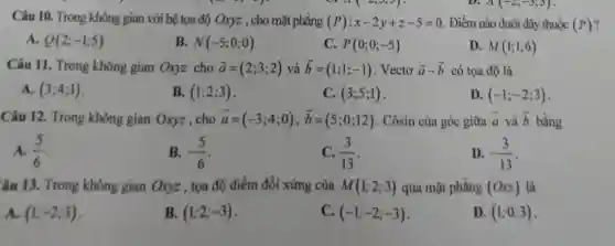 a ( <,5,5)	A(-2;-3;5)
Câu 10. Trong không gian với hệ tọa độ Oxyz , cho mặt phẳng (P):x-2y+z-5=0 . Điểm nào dưới đây thuộc (P)?
A. Q(2;-1;5)
B. N(-5;0;0)
C. P(0;0;-5)
D. M(1;1;6)
Câu 11. Trong không gian Oxyz cho overrightarrow (a)=(2;3;2) và overrightarrow (b)=(1;1;-1) . Vectơ overrightarrow (a)-overrightarrow (b) có tọa độ là
A. (3;4;1)
B. (1;2;3)
C. (3;5;1)
D (-1;-2;3)
Câu 12. Trong không gian Oxyz, cho overrightarrow (a)=(-3;4;0),overrightarrow (b)=(5;0;12) . Côsin của góc giữa overrightarrow (a) và overrightarrow (b) bằng
A. (5)/(6)
B. -(5)/(6)
C. (3)/(13)
D. -(3)/(13)
âu 13. Trong không gian Oxyz , tọa độ điểm đối xứng của M(1;2;3) qua mặt phẳng (Oxz) là
A. (1;-2;3)
B. (1;2;-3)
C. (-1;-2;-3)
D. (1;0;3)