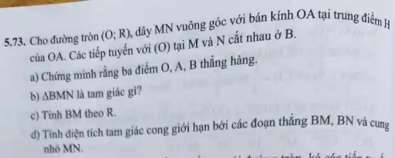 5.73. Cho đường tròn (O;R) dây MN vuông góc với bán kính OA tại trung điểm H
của OA. Các tiếp tuyến với (O) tại M và N cắt nhau ở B.
a) Chứng minh rằng ba điểm O, A , B thẳng hàng.
b) Delta BMN là tam giác gì?
c) Tính BM theo R.
d) Tính diện tích tam giác cong giới hạn bởi các đoạn thẳng BM, BN và cung
nhỏ MN.