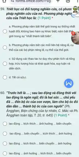 59. Triết học có đối tượng nghiên cứu , có phươi
pháp nghiên cứu của nó. Phương pháp nghiệm
cứu của Triết học là: (1 Point)
a. Phương pháp nắm bắt thế giới trong sự thống nhất
tuyệt đối, không bao hàm sự khác biệt;nằm bắt thế
giới trong sự "nhất thành bất biến".
b. Phương pháp nắm bắt các mối liên hệ riêng lẻ, cụ
thể của các bộ phận riêng lẻ, cụ thể của thế giới
C. Sử dụng các thao tác tư duy như phân tích và tổng
hợp, trừu tượng hóa và khái quát hóa , suy luận và
diễn dịch.
d. Tất cả a,b,C.
60. "Trước hết là __ ; sau lao động và đồng thời với
lao động là ngôn ngữ; đó là hai sức __ chủ yếu
đã __ đến bộ óc của con vượn, làm cho bộ óc đó
dần dần __ thành bộ óc của con người" (Ph.
Ăngghen, Biện chứng của tự nhiên, C.. Mác và Ph.
Ăngghen toàn tập, T.20, tr. 645) (1 Point)
lao động __ kích thích __ ảnh hưởng __ biến chuyển
lao động __ biến chuyển __ kích thích __ ảnh hưởng
lao động __ kích thích __ biến chuyển __ ảnh hưởng
lao động __ ảnh hưởng __ kích thích __ biến chuyển