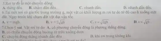 5.Rơi tự đo là một chuyển động
A. thǎng đêu.B. chậm dân đêu.
C. nhanh dần.
D. nhanh dần đều.
6.Tại một nơi có gia tốc trọng trường g, một vật có khối lượng m rơi tự do từ độ cao h xuông mặt
đât. Ngay trước khi chạm đất vật đạt vận tộc
A. v=mgh
B v=2sqrt (gh)
C v=sqrt (2gh)
D. v=sqrt (gh)
7.Chọn ý sai . Vật rơi tự do A. có phương chuyển động là phương thẳng đứng.
B. có chiều chuyển động hướng từ trên xuông dưới
C. chuyển động thẳng nhanh dân đêu.
D. khi rơi trong không khí.