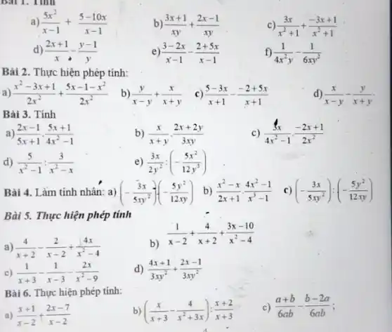 ) (5x^2)/(x-1)+(5-10x)/(x-1)
b) (3x+1)/(xy)+(2x-1)/(xy)
c) (3x)/(x^2)+1+(-3x+1)/(x^2)+1
(2x+1)/(x)-(y-1)/(y)
e) (3-2x)/(x-1)-(2+5x)/(x-1)
f) (1)/(4x^2)y-(1)/(6xy^2)
Bài 2. Thực hiện phép tính:
a) (x^2-3x+1)/(2x^2)+(5x-1-x^2)/(2x^2)
b) (y)/(x-y)+(x)/(x+y)
c) (5-3x)/(x+1)-(-2+5x)/(x+1)
d) (x)/(x-y)-(y)/(x+y)
Bài 3. Tính
c) (3x)/(4x^2)-1cdot (-2x+1)/(2x^2)
) (2x-1)/(5x+1)cdot (5x+1)/(4x^2)-1
b) (x)/(x+y)cdot (2x+2y)/(3xy)
d) (5)/(x^2)-1:(3)/(x^2)-x
) (3x)/(2y^2):(-(5x^2)/(12y^3))
Bài 4. Làm tính nhân: a) (-(3x)/(5xy^2))(-(5y^2)/(12xy)) b) (x^2-x)/(2x+1)cdot (4x^2-1)/(x^3)-1 c) (-(3x)/(5xy^2)):(-(5y^2)/(12xy))
Bài 5. Thực hiện phép tính
a) (4)/(x+2)-(2)/(x-2)+(4x)/(x^2)-4
b)
(1)/(x-2)+(4)/(x+2)+(3x-10)/(x^2)-4
c) (1)/(x+3)-(1)/(x-3)-(2x)/(x^2)-9
D (4x+1)/(3xy^2)+(2x-1)/(3xy^2)
Bài 6. Thực hiện phép tính:
c) (a+b)/(6ab)-(b-2a)/(6ab)
a) (x+1)/(x-2)+(2x-7)/(x-2)
((x)/(x+3)-(4)/(x^2)+3x):(x+2)/(x+3)