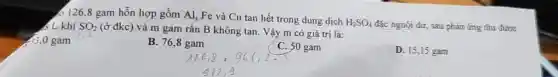 6 126,8 gam hỗn hợp gồm Al, Fe và Cu tan hết trong dung dịch
H_(2)SO_(4)
đặc nguội dư, sau phản ứng thu được < L khí SO_(2)
(ở đkc) và m gam rắn B không tan. Vậy m có giá trị là:
,0 gam
B. 76,8 gam
C. 50 gam
D. 15,15 gam