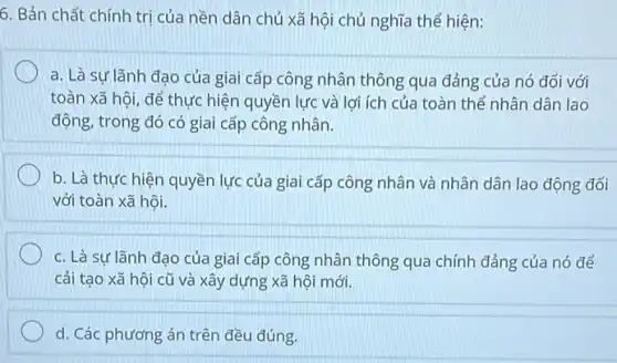 6. Bản chất chính trị của nền dân chủ xã hội chủ nghĩa thể hiện:
a. Là sự lãnh đao của giai cấp công nhân thông qua đảng của nó đối với
toàn xã hội, để thực hiện quyền lực và lợi ích của toàn thể nhân dân lao
động, trong đó có giai cấp công nhân.
b. Là thực hiện quyền lực của giai cấp công nhân và nhân dân lao động đối
với toàn xã hội.
c. Là sự lãnh đạo của giai cấp công nhân thông qua chính đảng của nó để
cải tạo xã hội cũ và xây dựng xã hội mới.
d. Các phương án trên đều đúng.