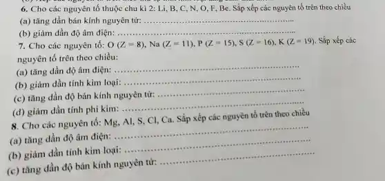 6. Cho các nguyên tố thuộc chu kì 2 : Li, B, C, N , O, F, Be. Sắp xếp các nguyên tố trên theo chiều
(a) tǎng dần bán kính nguyên tử: __
(b) giảm dần độ âm điện: ..... __
7. Cho các nguyên tố: O(Z=8),Na(Z=11),P(Z=15),S(Z=16),K(Z=19),Shat (a) p xếp các
nguyên tố trên theo chiều:
(a) tǎng dần độ âm điện:
__
(b) giảm dần tính kim loại:
__
(c) tǎng dần độ bán kính	tử:
__
(d) giảm dần tính phi kim:......................................................................
__
8. Cho các nguyên tô : Mg, Al, S, Cl . Ca. Sắp xếp các nguyên tố trên theo chiều
(a) tǎng dần độ âm
điện:
__
(b) giảm dần tính kim loại:...........................
__
(c) tǎng dần độ bán kính nguyên từ: