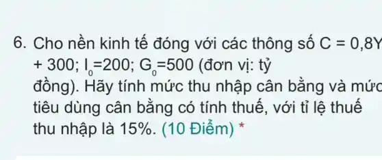 6. Cho nền kinh tế đóng với các thông số C=0,8Y
+300;I_(0)=200;G_(0)=500(donvi:ty
đồng). Hãy tính mức thu nhập cân bằng và mức
tiêu dùng cân bằng có tính thuế, với tỉ lệ thuế
thu nhập là 15%  (10 Điểm)