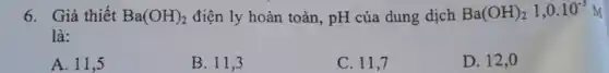 6. Giả thiết Ba(OH)_(2) điện ly hoàn toàn , pH của dung dịch Ba(OH)_(2)1,0.10^-3M
là:
A. 11,5
B. 11,3
C. 11,7
D. 12,0