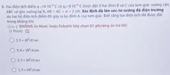 6. Hai điện tích điểm q_(1)=6.10^-3C và q_(2)=8cdot 10^-9C được đặt ở hai định B và C của tam giác vuông cân
ABC có góc vuông tai A. AB=AC=a=2cm Xác định độ lớn véc-tơ cưỡng độ diện trường
do hai hệ điện tích điểm đó gây ra tai đinh A của tam giác Biét rằng hai điện tích đó được đạt
trong không khí
(LUU ý KHÔNG ǎn Next hoặc Submit; hãy chọn 01 phương án trả lời)
(1 Point) [0
2,5times 10^5(V/m)
5,0times 10^4(V/m)
2.5times 10^3(V/m)
2,5times 10^4(V/m)